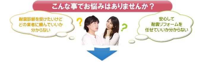 こんな事でお悩みはありませんか？ 耐震診断を受けたいけれどどの業者に頼んでいいか分からない。安心して耐震リフォームを任せていいか分からない。